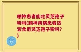精神患者能吃灵芝孢子粉吗(精神疾病患者适宜食用灵芝孢子粉吗？)