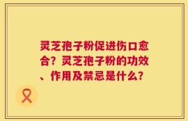灵芝孢子粉促进伤口愈合？灵芝孢子粉的功效、作用及禁忌是什么？