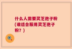 什么人需要灵芝孢子粉(谁适合服用灵芝孢子粉？)