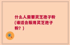 什么人需要灵芝孢子粉(谁适合服用灵芝孢子粉？)