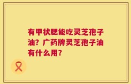 有甲状腮能吃灵芝孢子油？广药牌灵芝孢子油有什么用？
