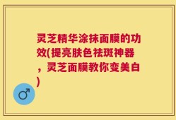 灵芝精华涂抹面膜的功效(提亮肤色祛斑神器，灵芝面膜教你变美白)
