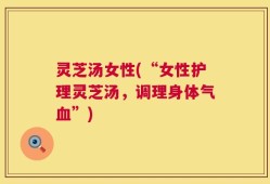 灵芝汤女性(“女性护理灵芝汤，调理身体气血”)