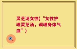 灵芝汤女性(“女性护理灵芝汤，调理身体气血”)