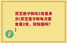 灵芝孢子粉吃2克是多少(灵芝孢子粉每次需食用2克，你知道吗？)