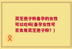 灵芝孢子粉备孕的女性可以吃吗(备孕女性可否食用灵芝孢子粉？)