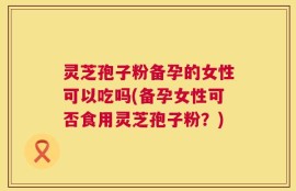 灵芝孢子粉备孕的女性可以吃吗(备孕女性可否食用灵芝孢子粉？)