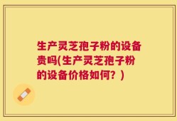 生产灵芝孢子粉的设备贵吗(生产灵芝孢子粉的设备价格如何？)
