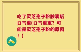 吃了灵芝孢子粉胶囊后口气重(口气重重？可能是灵芝孢子粉的原因！)
