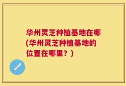 华州灵芝种植基地在哪(华州灵芝种植基地的位置在哪里？)