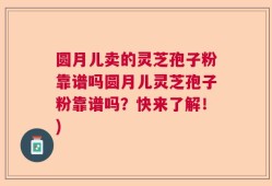 圆月儿卖的灵芝孢子粉靠谱吗圆月儿灵芝孢子粉靠谱吗？快来了解！)