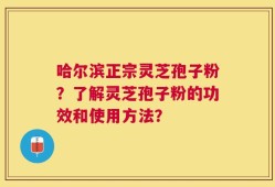 哈尔滨正宗灵芝孢子粉？了解灵芝孢子粉的功效和使用方法？