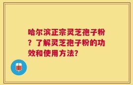 哈尔滨正宗灵芝孢子粉？了解灵芝孢子粉的功效和使用方法？