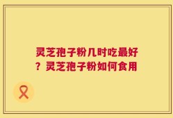 灵芝孢子粉几时吃最好？灵芝孢子粉如何食用