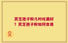 灵芝孢子粉几时吃最好？灵芝孢子粉如何食用