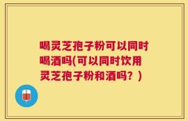 喝灵芝孢子粉可以同时喝酒吗(可以同时饮用灵芝孢子粉和酒吗？)