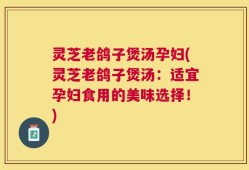 灵芝老鸽子煲汤孕妇(灵芝老鸽子煲汤：适宜孕妇食用的美味选择！)