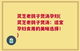 灵芝老鸽子煲汤孕妇(灵芝老鸽子煲汤：适宜孕妇食用的美味选择！)