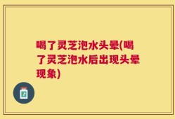 喝了灵芝泡水头晕(喝了灵芝泡水后出现头晕现象)