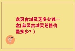 盘灵古域灵芝多少钱一盒(盘灵古域灵芝售价是多少？)