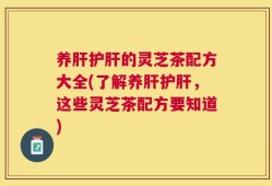 养肝护肝的灵芝茶配方大全(了解养肝护肝，这些灵芝茶配方要知道)