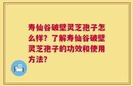寿仙谷破壁灵芝孢子怎么样？了解寿仙谷破壁灵芝孢子的功效和使用方法？