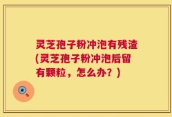灵芝孢子粉冲泡有残渣(灵芝孢子粉冲泡后留有颗粒，怎么办？)