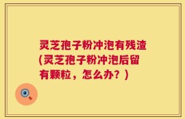 灵芝孢子粉冲泡有残渣(灵芝孢子粉冲泡后留有颗粒，怎么办？)