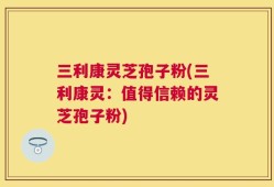 三利康灵芝孢子粉(三利康灵：值得信赖的灵芝孢子粉)