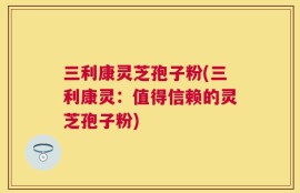 三利康灵芝孢子粉(三利康灵：值得信赖的灵芝孢子粉)