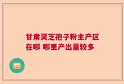 甘肃灵芝孢子粉主产区在哪 哪里产出量较多
