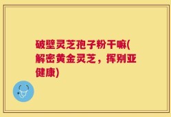破壁灵芝孢子粉干嘛(解密黄金灵芝，挥别亚健康)