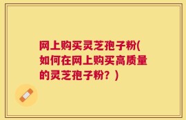 网上购买灵芝孢子粉(如何在网上购买高质量的灵芝孢子粉？)
