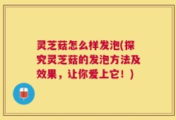 灵芝菇怎么样发泡(探究灵芝菇的发泡方法及效果，让你爱上它！)