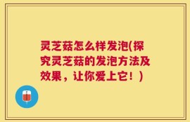 灵芝菇怎么样发泡(探究灵芝菇的发泡方法及效果，让你爱上它！)