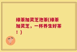 绿茶加灵芝泡茶(绿茶加灵芝，一杯养生好茶！)