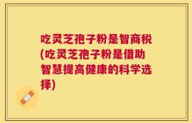吃灵芝孢子粉是智商税(吃灵芝孢子粉是借助智慧提高健康的科学选择)