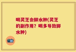 喝灵芝会脚水肿(灵芝的副作用？喝多导致脚水肿)