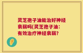 灵芝孢子油能治好神经衰弱吗(灵芝孢子油：有效治疗神经衰弱？