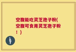 空腹能吃灵芝孢子粉(空腹可食用灵芝孢子粉！)