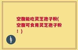 空腹能吃灵芝孢子粉(空腹可食用灵芝孢子粉！)