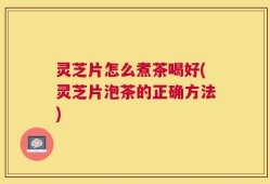 灵芝片怎么煮茶喝好(灵芝片泡茶的正确方法)