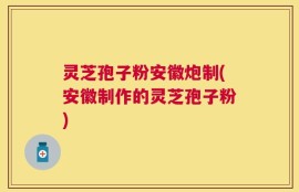 灵芝孢子粉安徽炮制(安徽制作的灵芝孢子粉)