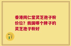 香港同仁堂灵芝孢子粉价位？我国哪个牌子的灵芝孢子粉好