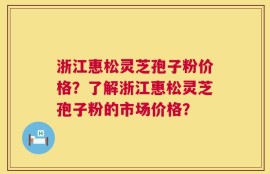 浙江惠松灵芝孢子粉价格？了解浙江惠松灵芝孢子粉的市场价格？