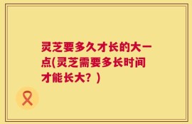 灵芝要多久才长的大一点(灵芝需要多长时间才能长大？)