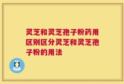 灵芝和灵芝孢子粉药用区别区分灵芝和灵芝孢子粉的用法