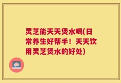 灵芝能天天煲水喝(日常养生好帮手！天天饮用灵芝煲水的好处)