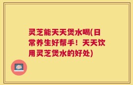 灵芝能天天煲水喝(日常养生好帮手！天天饮用灵芝煲水的好处)