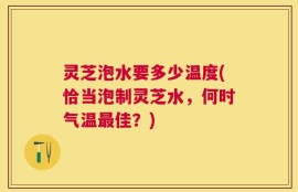 灵芝泡水要多少温度(恰当泡制灵芝水，何时气温最佳？)